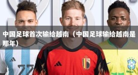 中国足球首次输给越南（中国足球输给越南是那年）